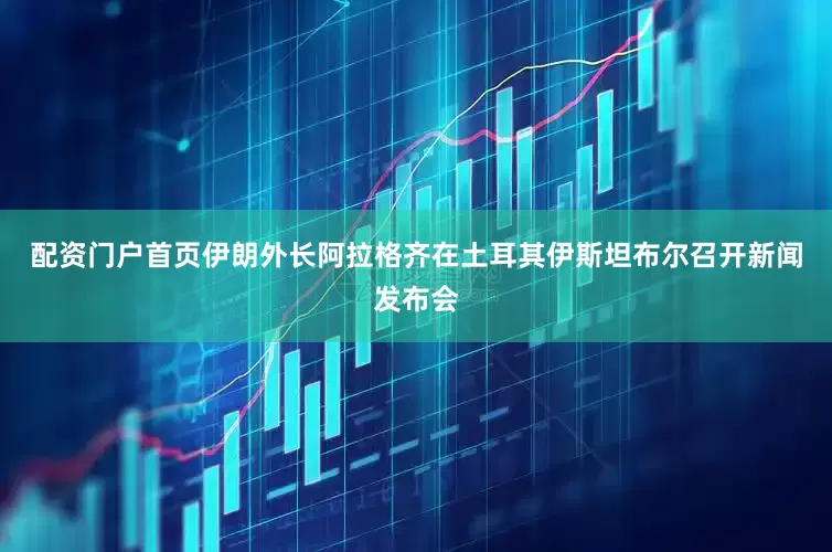 配资门户首页伊朗外长阿拉格齐在土耳其伊斯坦布尔召开新闻发布会