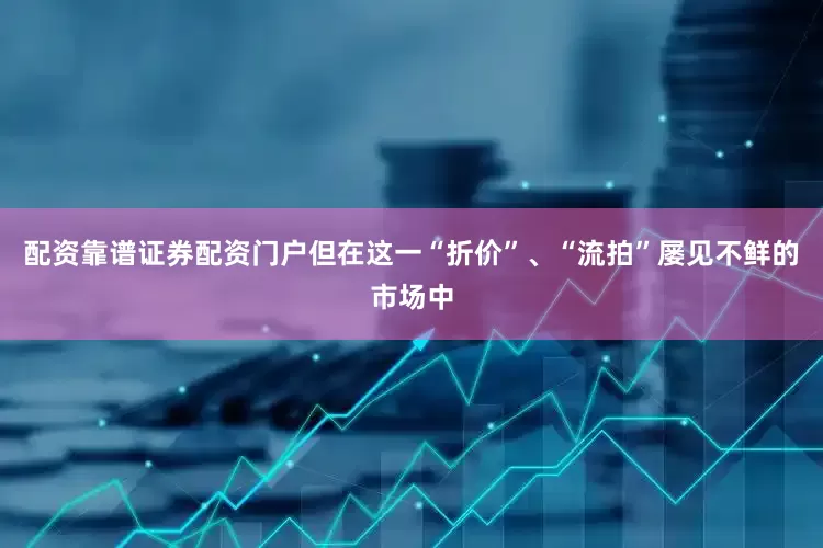 配资靠谱证券配资门户但在这一“折价”、“流拍”屡见不鲜的市场中