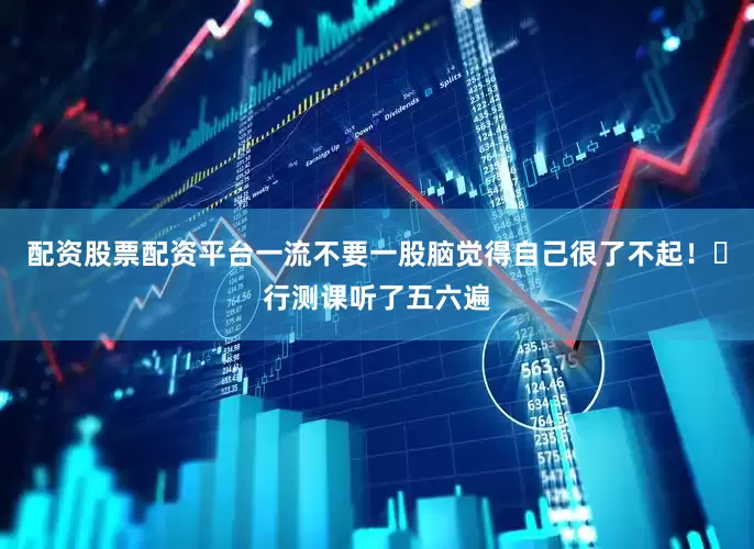 配资股票配资平台一流不要一股脑觉得自己很了不起！❽行测课听了五六遍