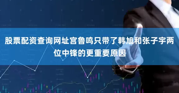 股票配资查询网址宫鲁鸣只带了韩旭和张子宇两位中锋的更重要原因
