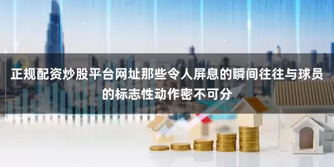 正规配资炒股平台网址那些令人屏息的瞬间往往与球员的标志性动作密不可分