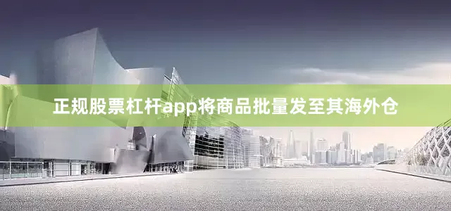 正规股票杠杆app将商品批量发至其海外仓