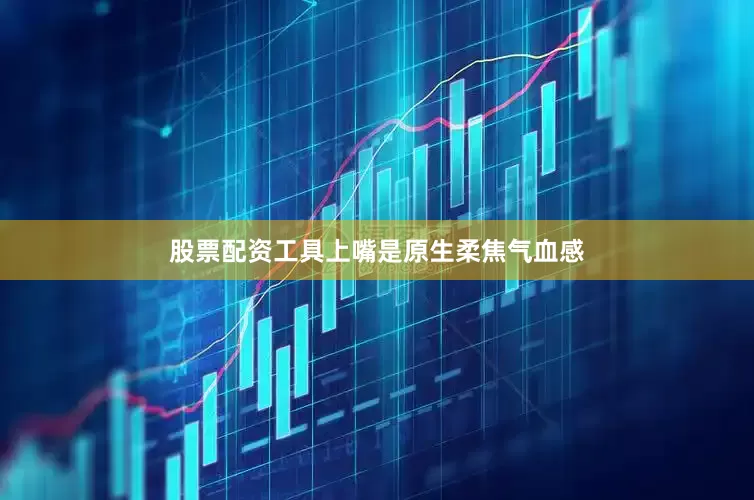 股票配资工具上嘴是原生柔焦气血感