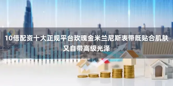 10倍配资十大正规平台玫瑰金米兰尼斯表带既贴合肌肤又自带高级光泽